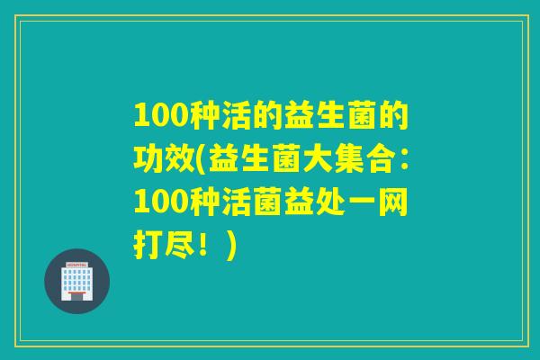100种活的益生菌的功效(益生菌大集合：100种活菌益处一网打尽！)