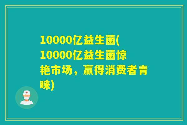 10000亿益生菌(10000亿益生菌惊艳市场，赢得消费者青睐)