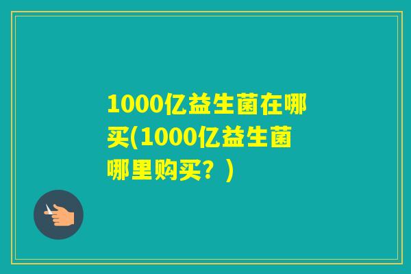 1000亿益生菌在哪买(1000亿益生菌哪里购买？)