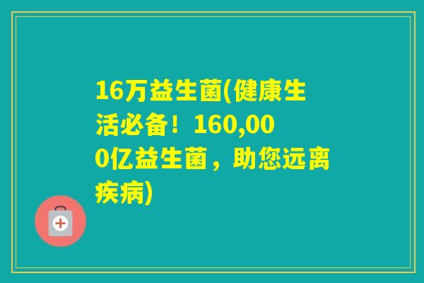 16万益生菌(健康生活必备！160,000亿益生菌，助您远离)
