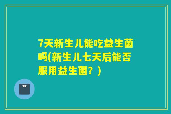 7天新生儿能吃益生菌吗(新生儿七天后能否服用益生菌？)
