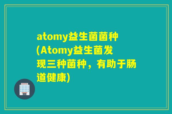 atomy益生菌菌种(Atomy益生菌发现三种菌种，有助于肠道健康)