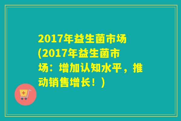 2017年益生菌市场(2017年益生菌市场：增加认知水平，推动销售增长！)