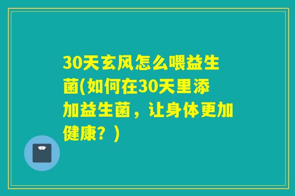 30天玄风怎么喂益生菌(如何在30天里添加益生菌，让身体更加健康？)