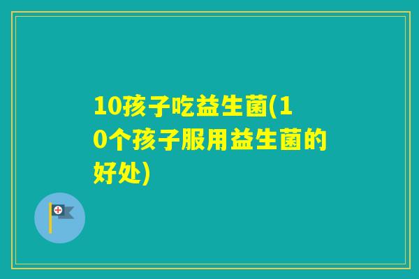 10孩子吃益生菌(10个孩子服用益生菌的好处)