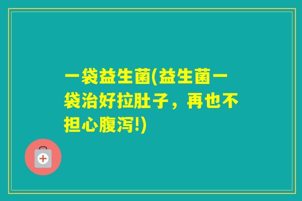 一袋益生菌(益生菌一袋好拉肚子,再也不担心!) 一袋益生菌(益生菌一袋好拉肚子,再也不担心!)