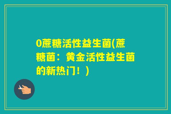 0蔗糖活性益生菌(蔗糖菌：黄金活性益生菌的新热门！)