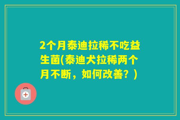 2个月泰迪拉稀不吃益生菌(泰迪犬拉稀两个月不断，如何改善？)