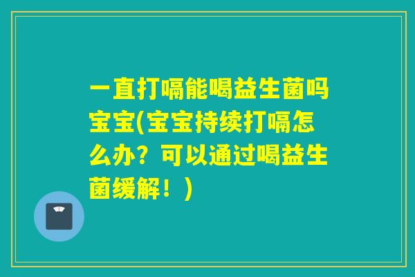 一直打嗝能喝益生菌吗宝宝(宝宝持续打嗝怎么办？可以通过喝益生菌缓解！)