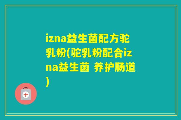 izna益生菌配方驼乳粉(驼乳粉配合izna益生菌 养护肠道)