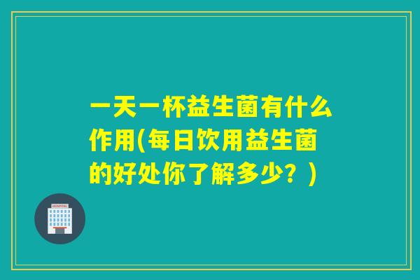 一天一杯益生菌有什么作用(每日饮用益生菌的好处你了解多少？)