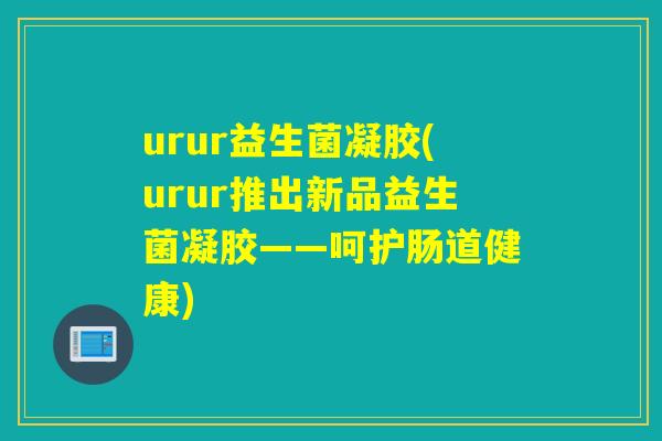 urur益生菌凝胶(urur推出新品益生菌凝胶——呵护肠道健康)