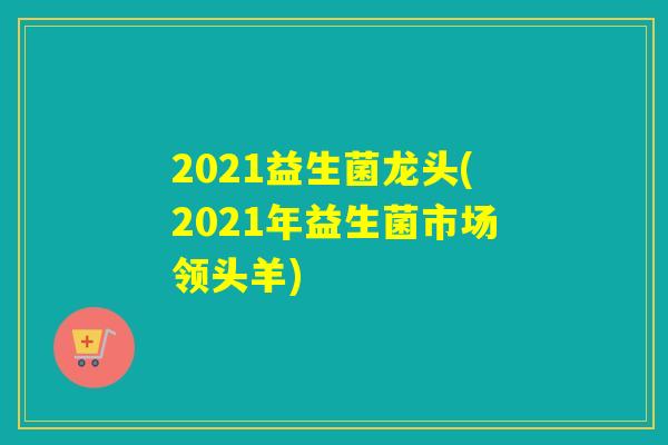 2021益生菌龙头(2021年益生菌市场领头羊) 2021益生菌龙头(2021年益生菌市场领头羊)
