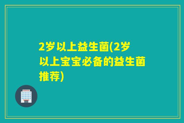 2岁以上益生菌(2岁以上宝宝必备的益生菌推荐)