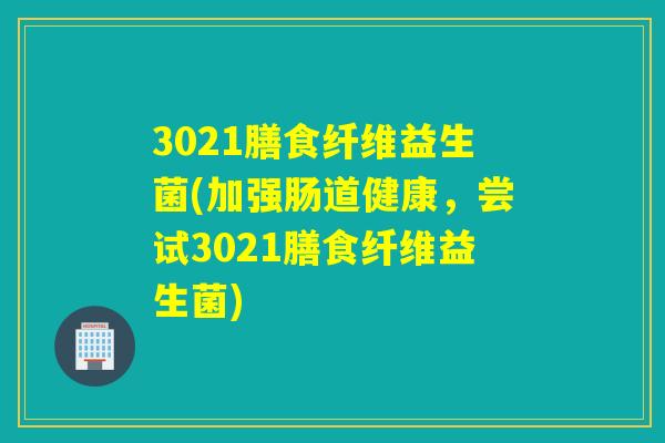 3021膳食纤维益生菌(加强肠道健康,尝试3021膳食纤维益生菌) 3021膳食纤维益生菌(加强肠道健康,尝试3021膳食纤维益生菌)