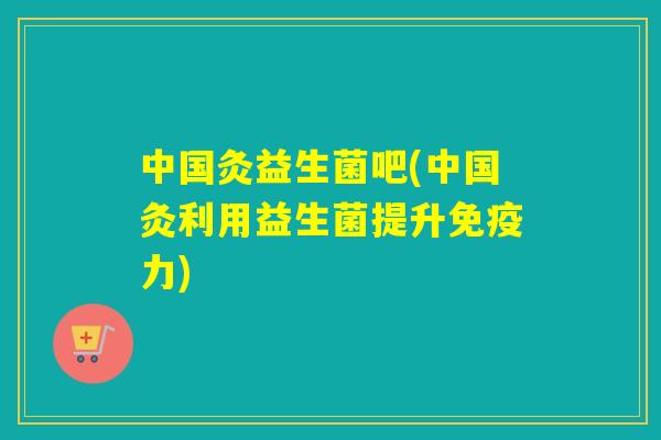 中国灸益生菌吧(中国灸利用益生菌提升力)