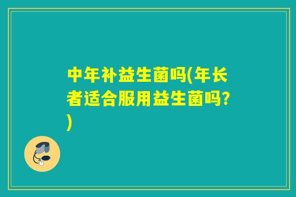 中年补益生菌吗(年长者适合服用益生菌吗？)
