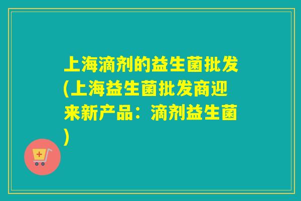 上海滴剂的益生菌批发(上海益生菌批发商迎来新产品：滴剂益生菌)