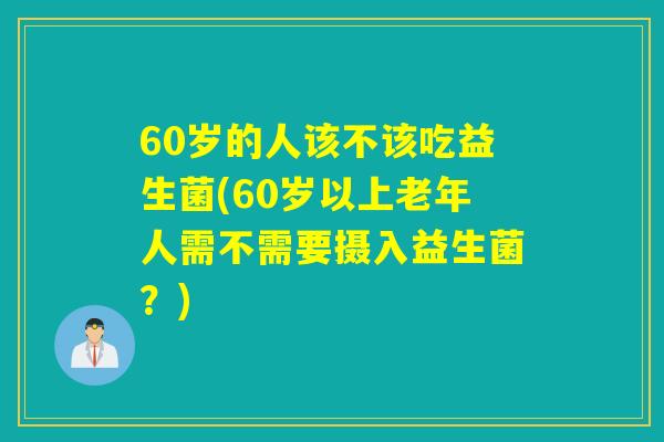 60岁的人该不该吃益生菌(60岁以上老年人需不需要摄入益生菌？)