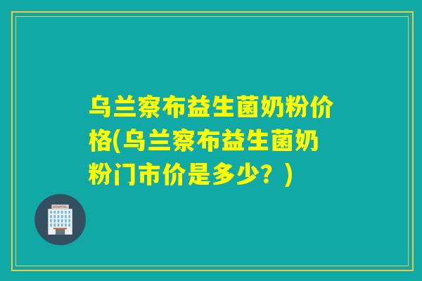 乌兰察布益生菌奶粉价格(乌兰察布益生菌奶粉门市价是多少？)