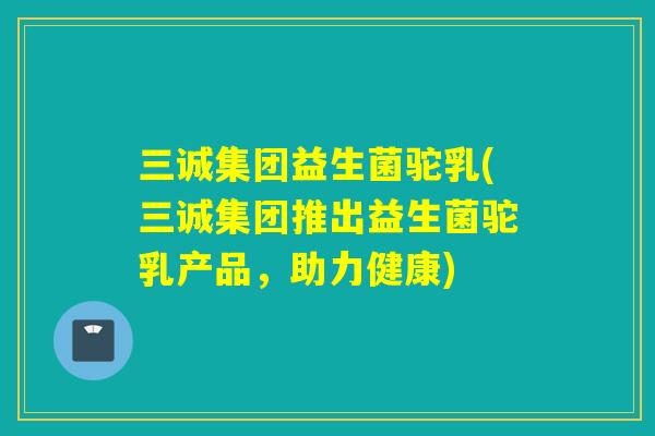 三诚集团益生菌驼乳(三诚集团推出益生菌驼乳产品，助力健康)