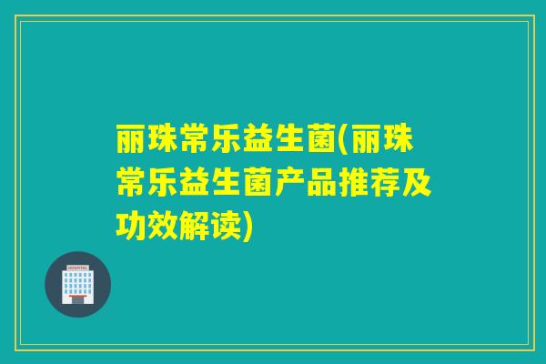 丽珠常乐益生菌(丽珠常乐益生菌产品推荐及功效解读)