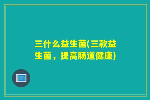 三什么益生菌(三款益生菌，提高肠道健康)