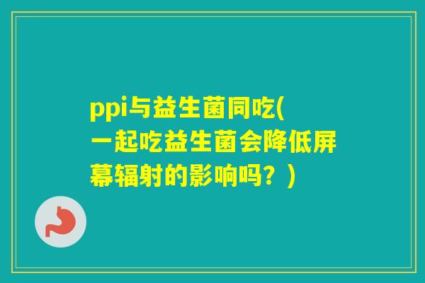 ppi与益生菌同吃(一起吃益生菌会降低屏幕的影响吗？)