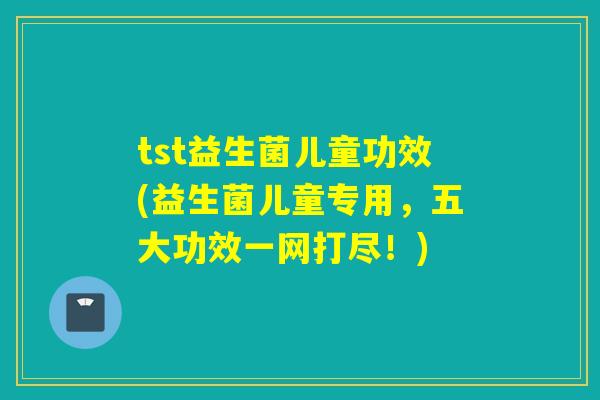 tst益生菌儿童功效(益生菌儿童专用，五大功效一网打尽！)