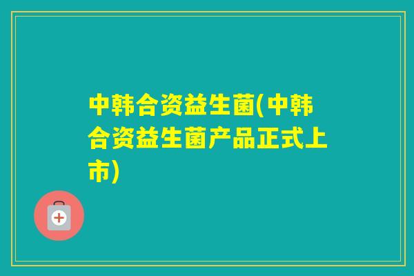 中韩合资益生菌(中韩合资益生菌产品正式上市) 中韩合资益生菌(中韩合资益生菌产品正式上市)