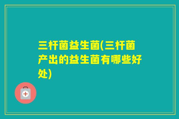 三杆菌益生菌(三杆菌产出的益生菌有哪些好处) 三杆菌益生菌(三杆菌产出的益生菌有哪些好处)