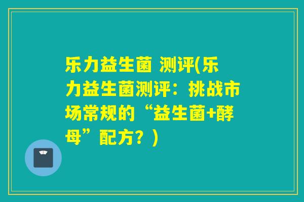 乐力益生菌 测评(乐力益生菌测评：挑战市场常规的“益生菌+酵母”配方？)