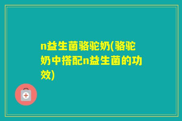n益生菌骆驼奶(骆驼奶中搭配n益生菌的功效)