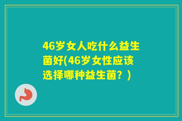 46岁女人吃什么益生菌好(46岁女性应该选择哪种益生菌？)
