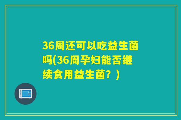 36周还可以吃益生菌吗(36周孕妇能否继续食用益生菌？)