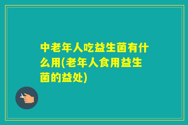 中老年人吃益生菌有什么用(老年人食用益生菌的益处)