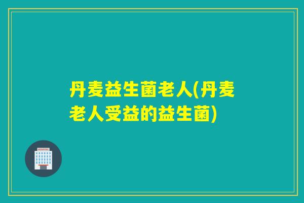 丹麦益生菌老人(丹麦老人受益的益生菌) 丹麦益生菌老人(丹麦老人受益的益生菌)