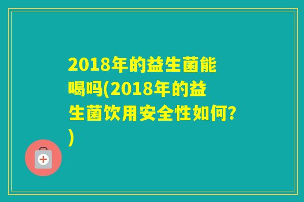 2018年的益生菌能喝吗(2018年的益生菌饮用安全性如何？)