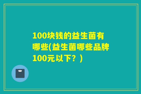 100块钱的益生菌有哪些(益生菌哪些品牌100元以下?) 100块钱的益生菌有哪些(益生菌哪些品牌100元以下?)