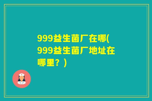 999益生菌厂在哪(999益生菌厂地址在哪里?) 999益生菌厂在哪(999益生菌厂地址在哪里?)