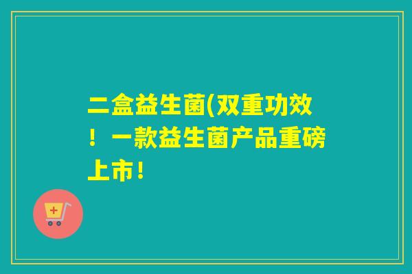 二盒益生菌(双重功效!一款益生菌产品重磅上市! 二盒益生菌(双重功效!一款益生菌产品重磅上市!
