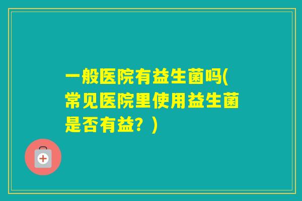 一般医院有益生菌吗(常见医院里使用益生菌是否有益？)