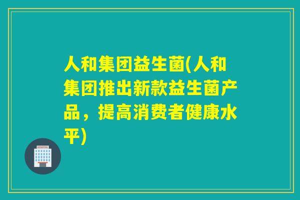 人和集团益生菌(人和集团推出新款益生菌产品,提高消费者健康水平) 人和集团益生菌(人和集团推出新款益生菌产品,提高消费者健康水平)