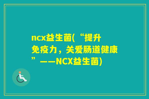 ncx益生菌(“提升力，关爱肠道健康”——NCX益生菌)