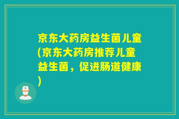 京东大药房益生菌儿童(京东大药房推荐儿童益生菌，促进肠道健康)