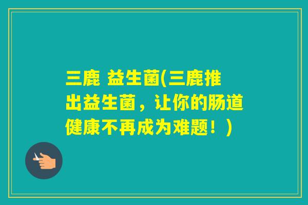 三鹿 益生菌(三鹿推出益生菌，让你的肠道健康不再成为难题！)