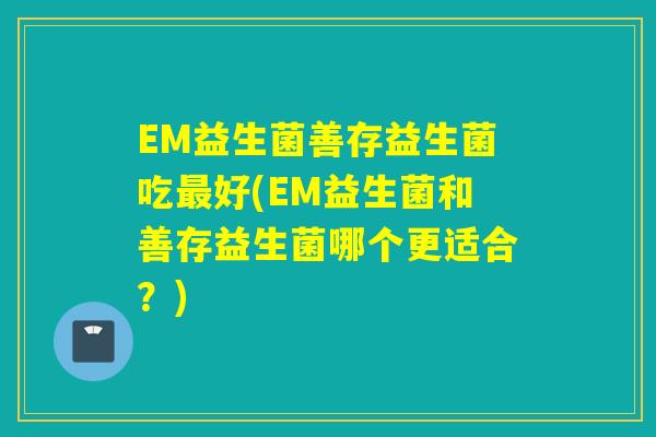 EM益生菌善存益生菌吃好(EM益生菌和善存益生菌哪个更适合?) EM益生菌善存益生菌吃好(EM益生菌和善存益生菌哪个更适合?)