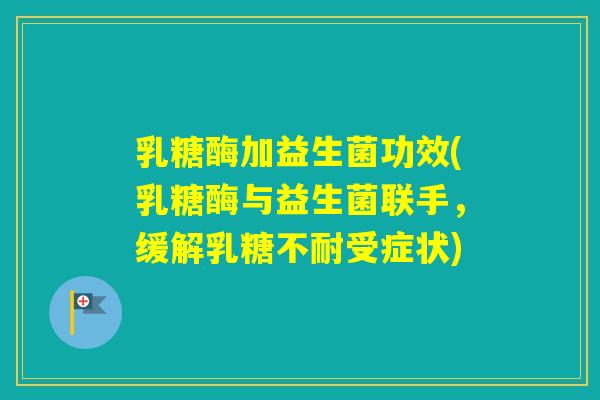 乳糖酶加益生菌功效(乳糖酶与益生菌联手,缓解受症状) 乳糖酶加益生菌功效(乳糖酶与益生菌联手,缓解受症状)