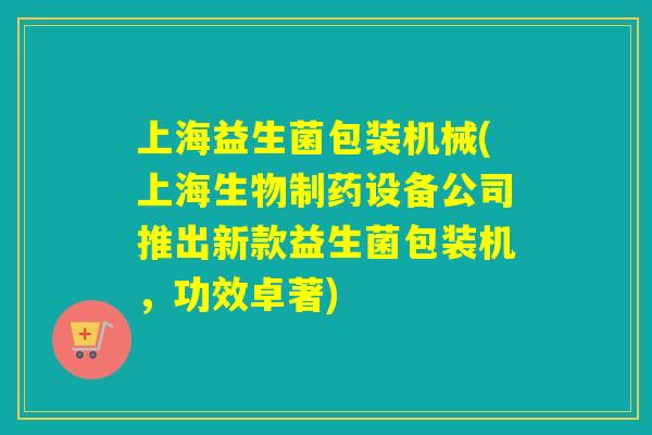 上海益生菌包装机械(上海生物制药设备公司推出新款益生菌包装机，功效卓著)
