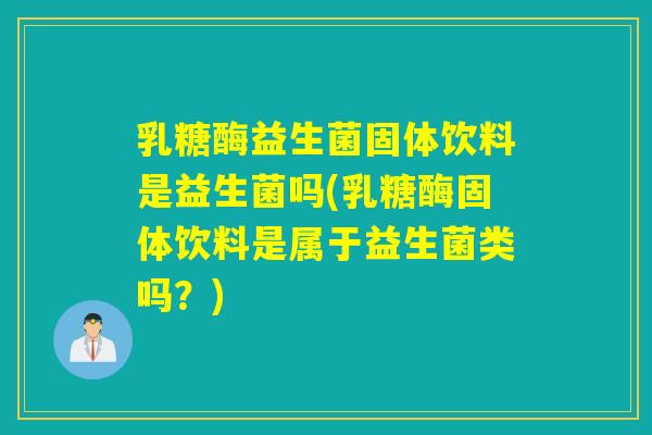 乳糖酶益生菌固体饮料是益生菌吗(乳糖酶固体饮料是属于益生菌类吗？)